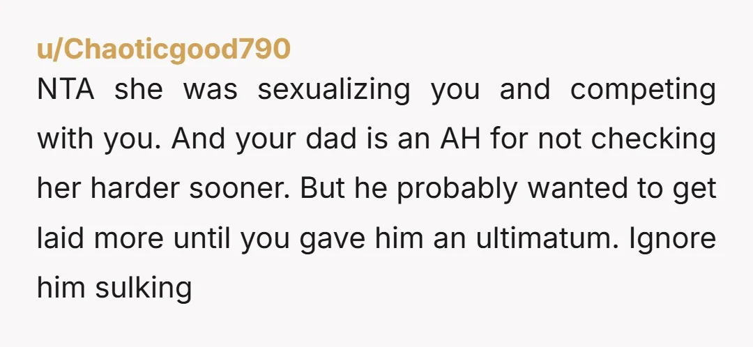 NTA she was sexualizing you and competing with you. And your dad is an AH for not checking her harder sooner. But he probably wanted to get laid more until...