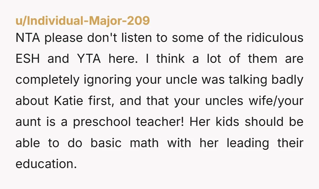 NTA please don't listen to some of the ridiculous ESH and YTA here. I think a lot of them are completely ignoring your uncle was talking badly about Katie first,...