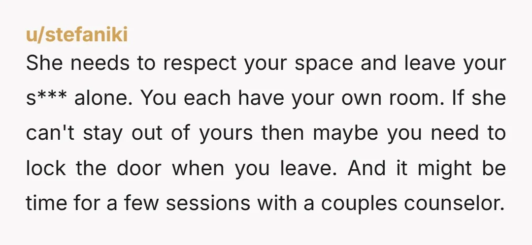 She needs to respect your space and leave your s*** alone. You each have your own room. If she can't stay out of yours then maybe you need to lock...
