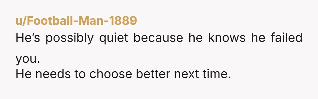He’s possibly quiet because he knows he failed you. He needs to choose better next time.