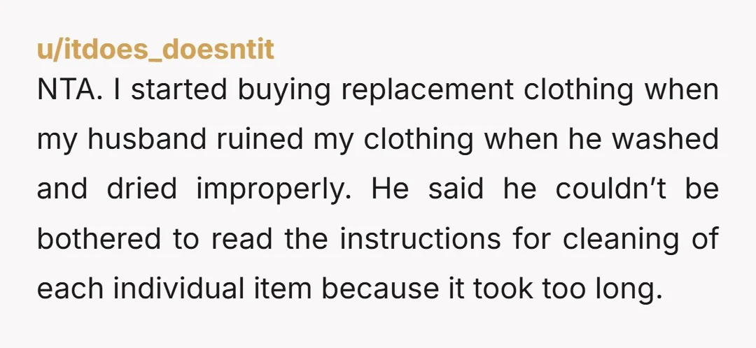NTA. I started buying replacement clothing when my husband ruined my clothing when he washed and dried improperly. He said he couldn’t be bothered to read the instructions for cleaning...