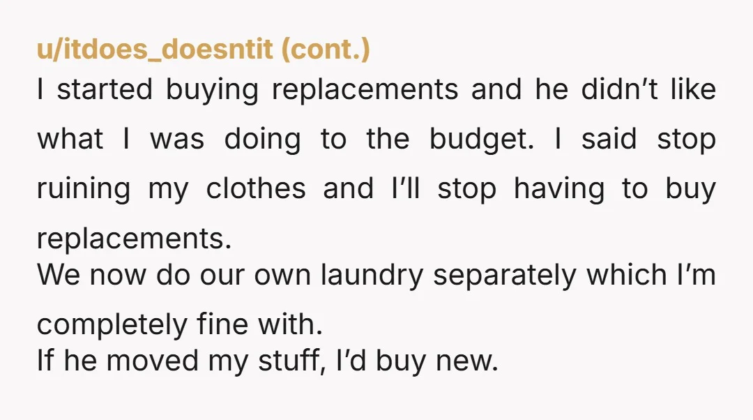 I started buying replacements and he didn’t like what I was doing to the budget. I said stop ruining my clothes and I’ll stop having to buy replacements. We now...