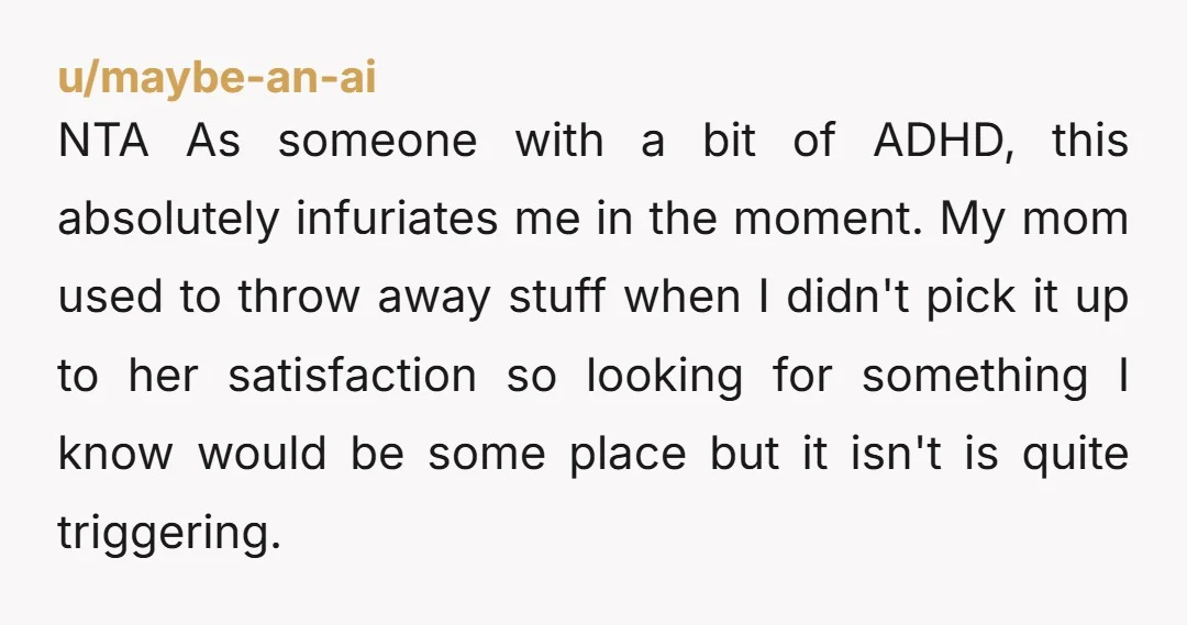 NTA As someone with a bit of ADHD, this absolutely infuriates me in the moment. My mom used to throw away stuff when I didn't pick it up to her...