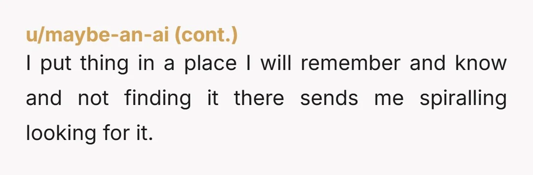 I put thing in a place I will remember and know and not finding it there sends me spiralling looking for it.