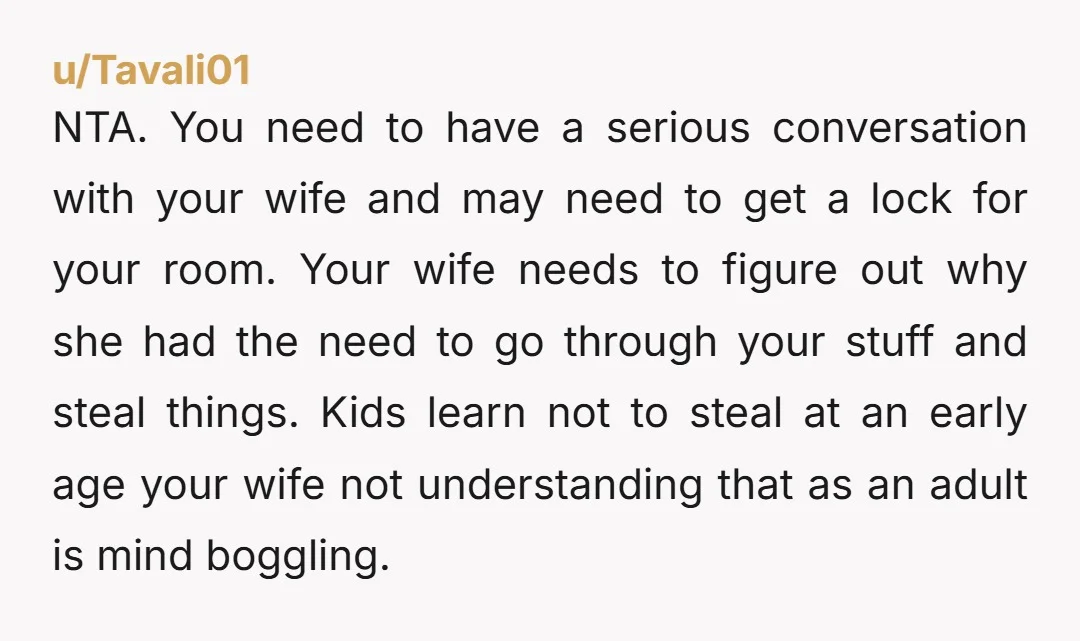 NTA. You need to have a serious conversation with your wife and may need to get a lock for your room. Your wife needs to figure out why she had...