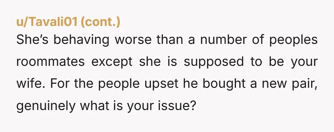 She’s behaving worse than a number of peoples roommates except she is supposed to be your wife. For the people upset he bought a new pair, genuinely what is your...