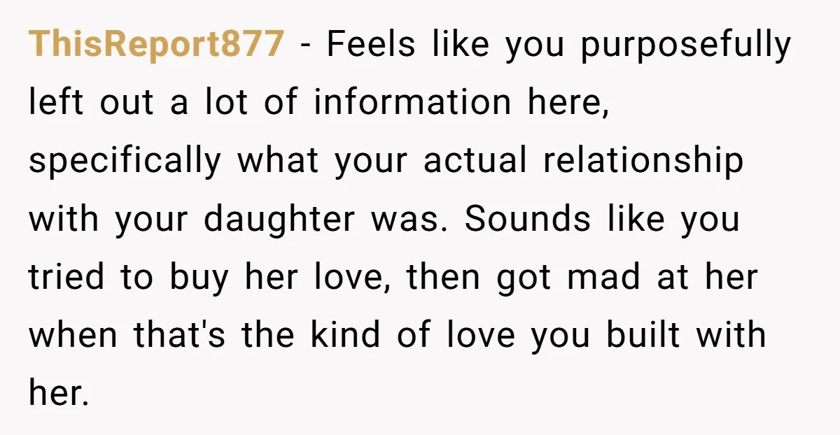 ThisReport877 − Feels like you purposefully left out a lot of information here, specifically what your actual relationship with your daughter was. Sounds like you tried to buy her love,...
