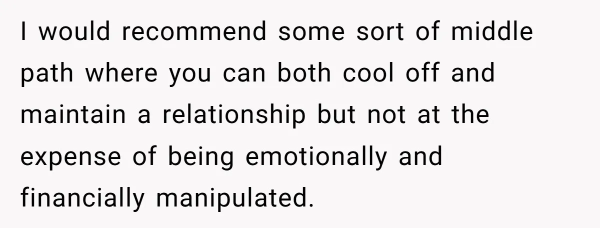 I would recommend some sort of middle path where you can both cool off and maintain a relationship but not at the expense of being emotionally and financially manipulated.
