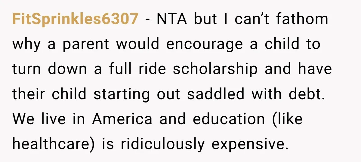 FitSprinkles6307 − NTA but I can’t fathom why a parent would encourage a child to turn down a full ride scholarship and have their child starting out saddled with debt....