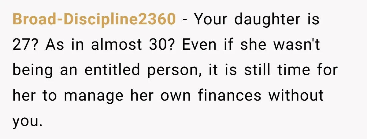 Broad-Discipline2360 − Your daughter is 27? As in almost 30? Even if she wasn't being an entitled person, it is still time for her to manage her own finances without...