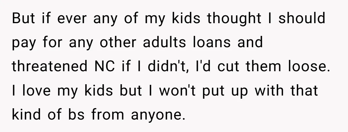 But if ever any of my kids thought I should pay for any other adults loans and threatened NC if I didn't, I'd cut them loose. I love my kids...