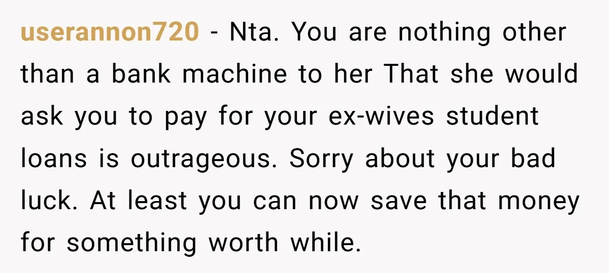 userannon720 − Nta. You are nothing other than a bank machine to her That she would ask you to pay for your ex-wives student loans is outrageous. Sorry about your...