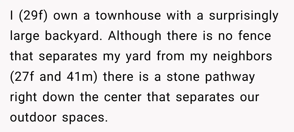 I (29f) own a townhouse with a surprisingly large backyard. Although there is no fence that separates my yard from my neighbors (27f and 41m) there is a stone pathway...