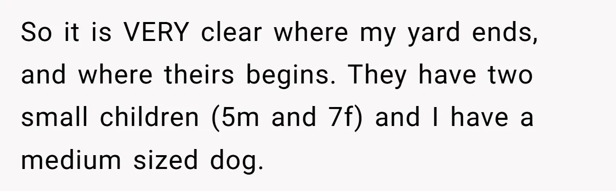 So it is VERY clear where my yard ends, and where theirs begins. They have two small children (5m and 7f) and I have a medium sized dog.