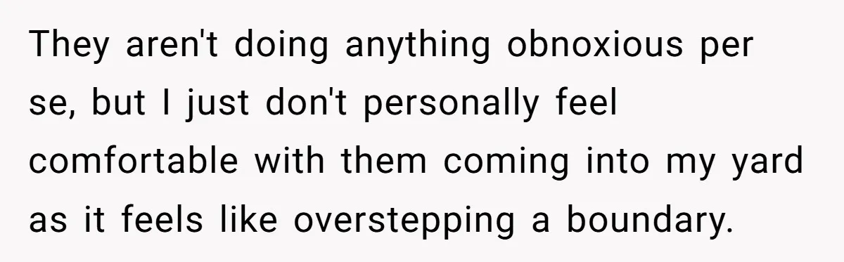 They aren't doing anything obnoxious per se, but I just don't personally feel comfortable with them coming into my yard as it feels like overstepping a boundary.