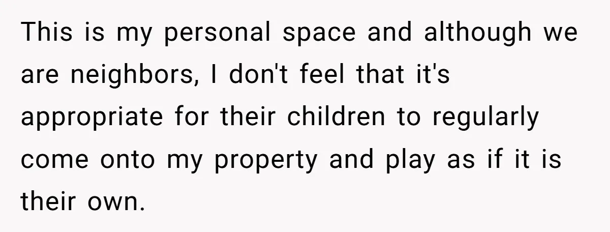 This is my personal space and although we are neighbors, I don't feel that it's appropriate for their children to regularly come onto my property and play as if it...