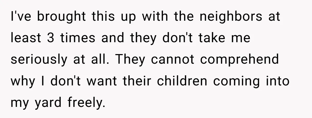 I've brought this up with the neighbors at least 3 times and they don't take me seriously at all. They cannot comprehend why I don't want their children coming into...