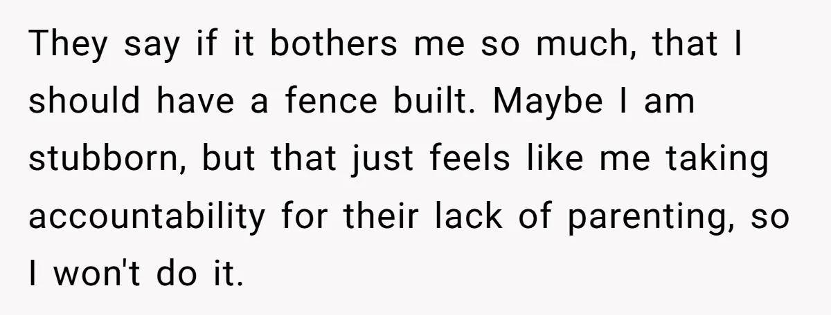 They say if it bothers me so much, that I should have a fence built. Maybe I am stubborn, but that just feels like me taking accountability for their lack...