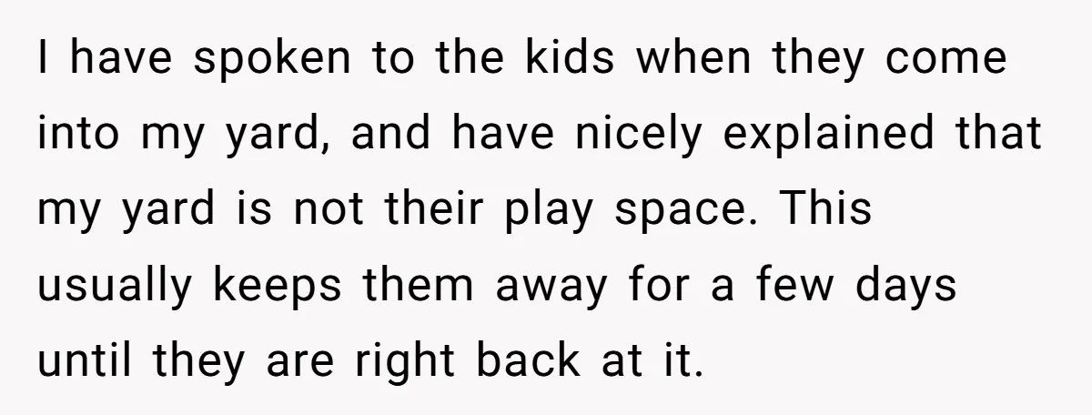 I have spoken to the kids when they come into my yard, and have nicely explained that my yard is not their play space. This usually keeps them away for...