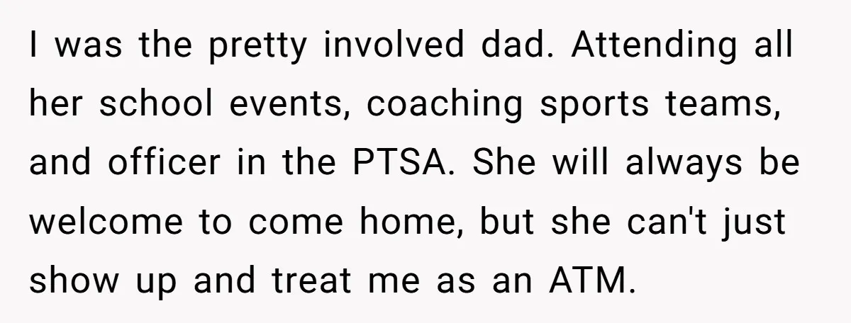 I was the pretty involved dad. Attending all her school events, coaching sports teams, and officer in the PTSA. She will always be welcome to come home, but she can't...