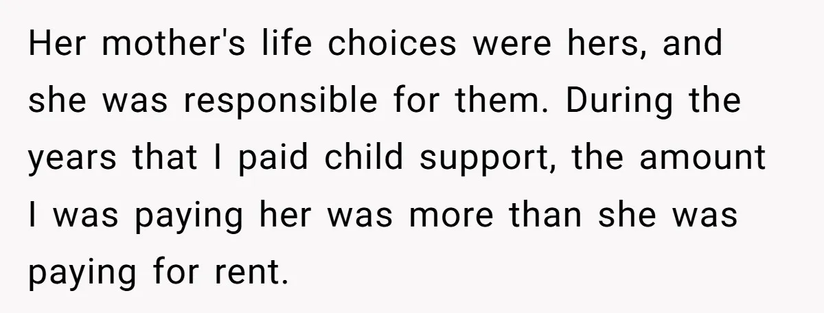 Her mother's life choices were hers, and she was responsible for them. During the years that I paid child support, the amount I was paying her was more than she...