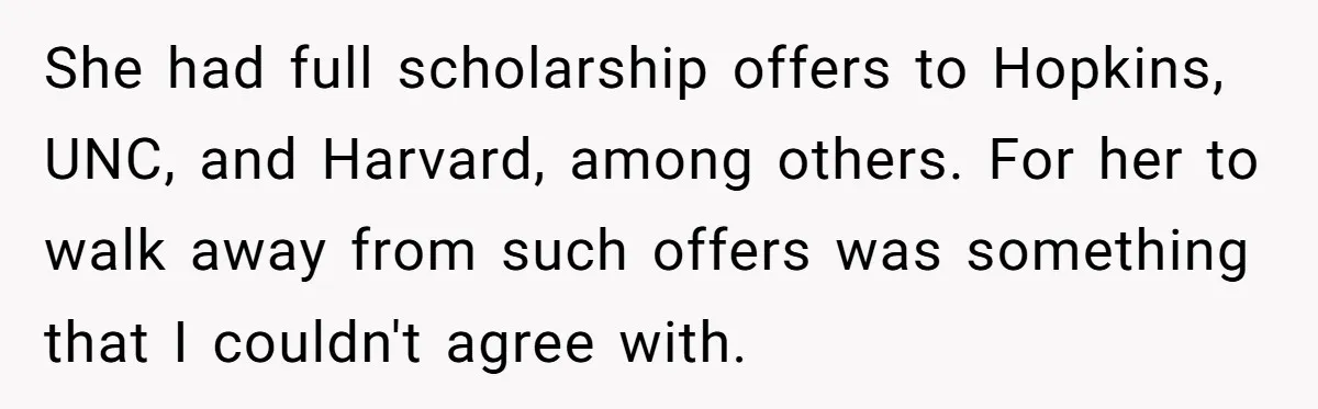 She had full scholarship offers to Hopkins, UNC, and Harvard, among others. For her to walk away from such offers was something that I couldn't agree with.