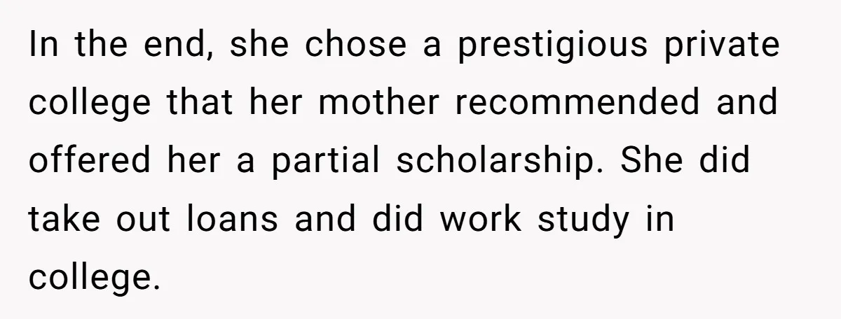 In the end, she chose a prestigious private college that her mother recommended and offered her a partial scholarship. She did take out loans and did work study in college.