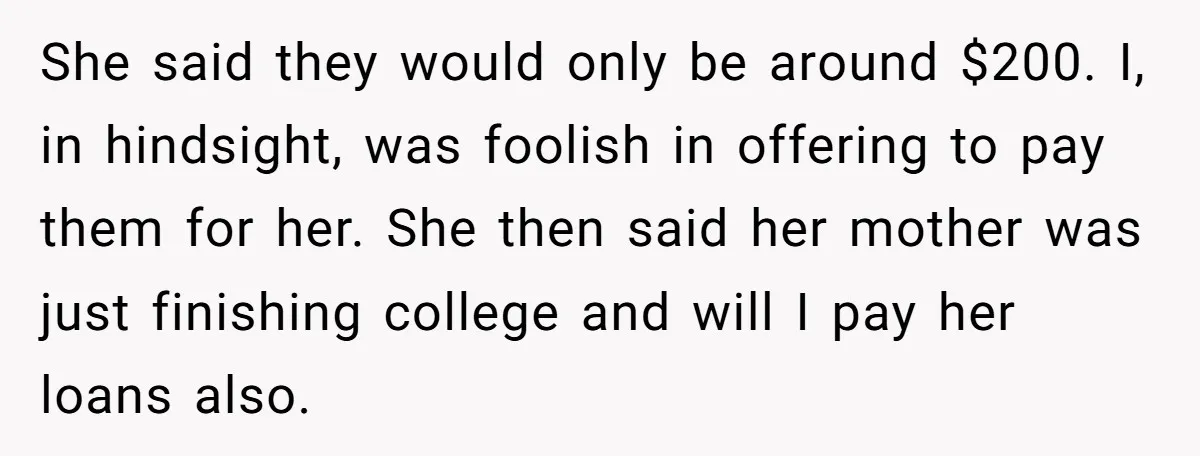 She said they would only be around $200. I, in hindsight, was foolish in offering to pay them for her. She then said her mother was just finishing college and...