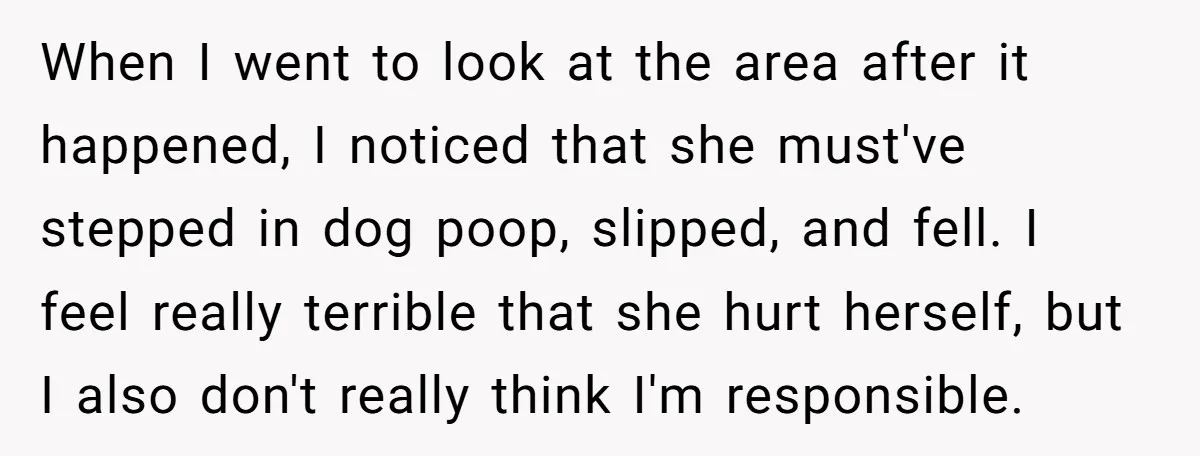 When I went to look at the area after it happened, I noticed that she must've stepped in dog poop, slipped, and fell. I feel really terrible that she hurt...