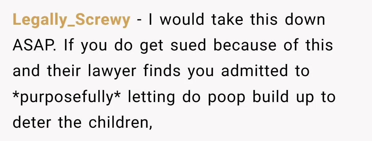 Legally_Screwy − I would take this down ASAP. If you do get sued because of this and their lawyer finds you admitted to *purposefully* letting do poop build up to...