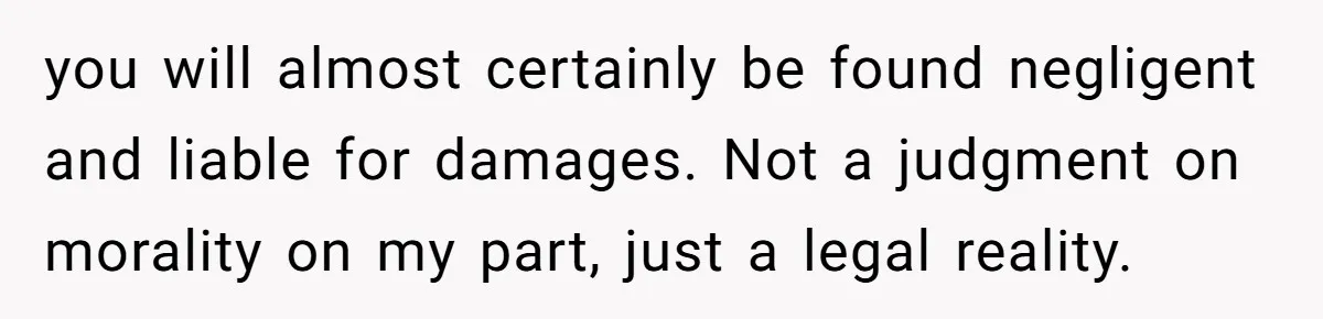 you will almost certainly be found negligent and liable for damages. Not a judgment on morality on my part, just a legal reality.