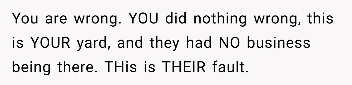 You are wrong. YOU did nothing wrong, this is YOUR yard, and they had NO business being there. THis is THEIR fault.