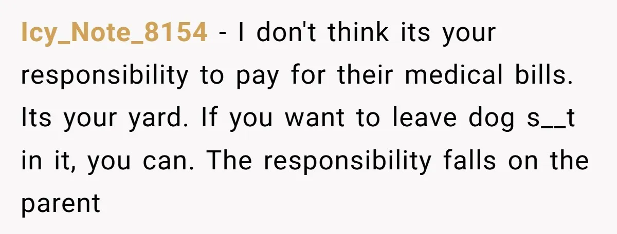 Icy_Note_8154 − I don't think its your responsibility to pay for their medical bills. Its your yard. If you want to leave dog s__t in it, you can. The responsibility...
