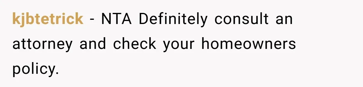 kjbtetrick − NTA Definitely consult an attorney and check your homeowners policy.