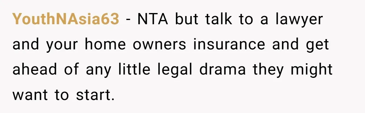 YouthNAsia63 − NTA but talk to a lawyer and your home owners insurance and get ahead of any little legal drama they might want to start.