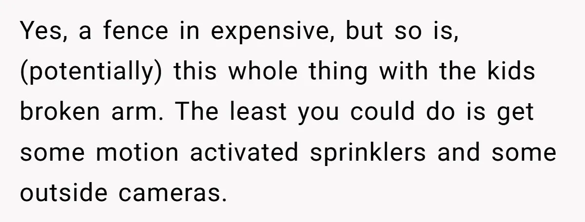 Yes, a fence in expensive, but so is, (potentially) this whole thing with the kids broken arm. The least you could do is get some motion activated sprinklers and some...