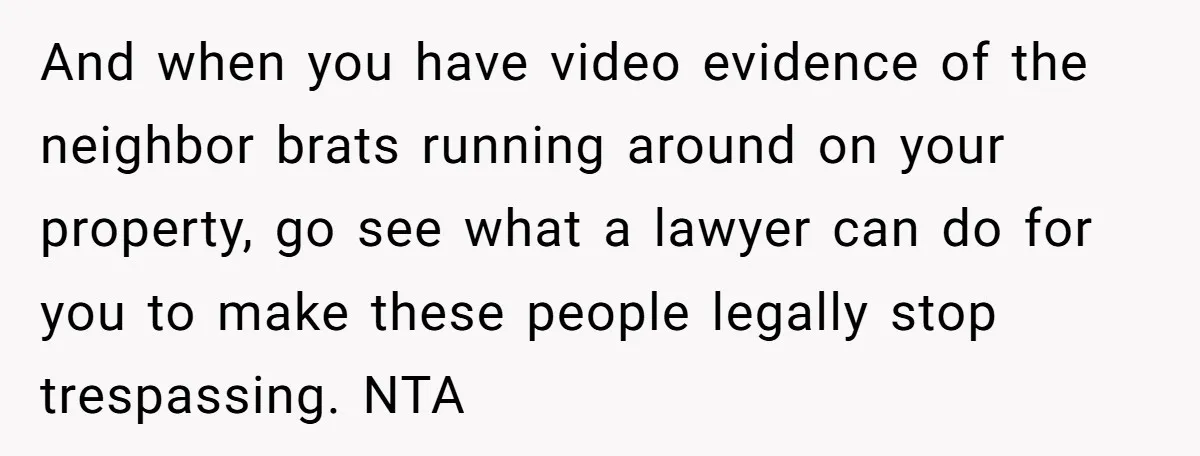 And when you have video evidence of the neighbor brats running around on your property, go see what a lawyer can do for you to make these people legally stop...