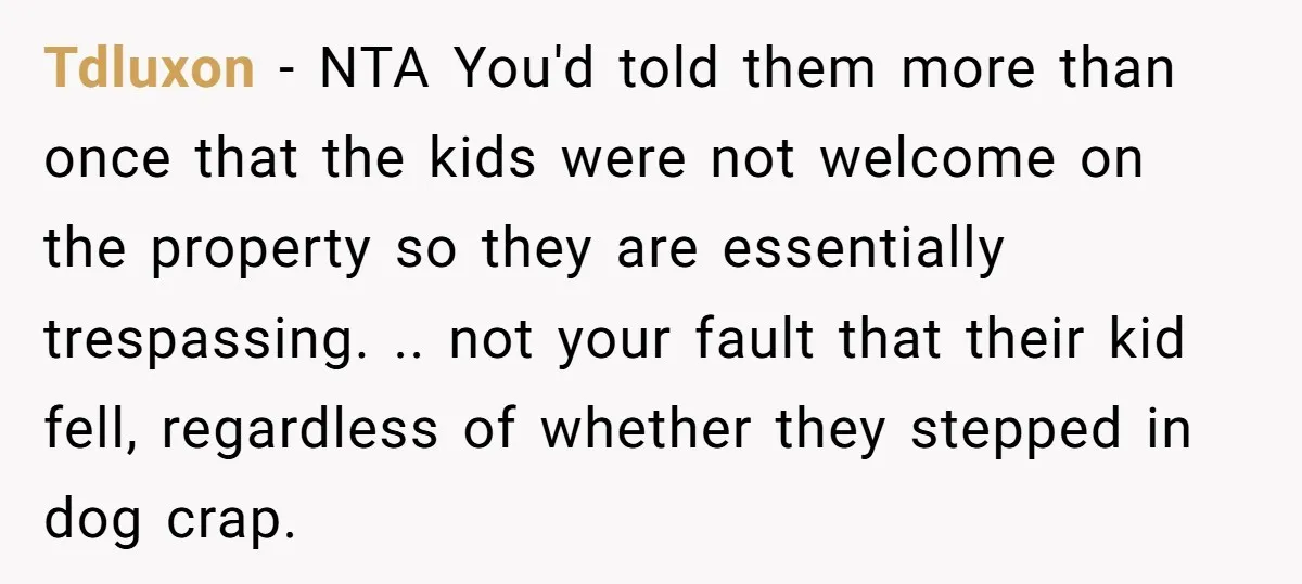 Tdluxon − NTA You'd told them more than once that the kids were not welcome on the property so they are essentially trespassing. .. not your fault that their kid...