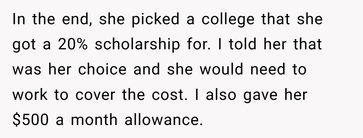 In the end, she picked a college that she got a 20% scholarship for. I told her that was her choice and she would need to work to cover the...