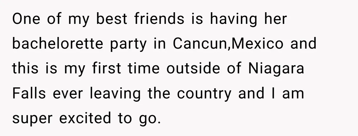 One of my best friends is having her bachelorette party in Cancun,Mexico and this is my first time outside of Niagara Falls ever leaving the country and I am super...