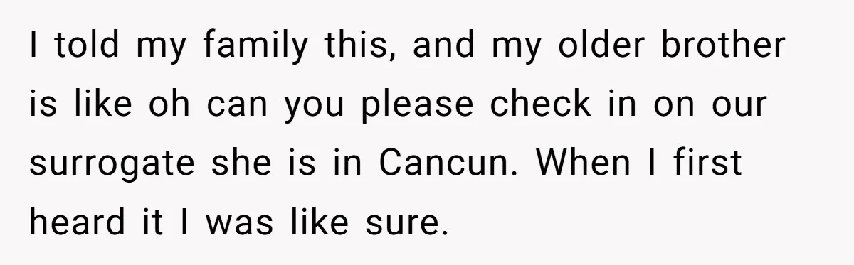 I told my family this, and my older brother is like oh can you please check in on our surrogate she is in Cancun. When I first heard it I...