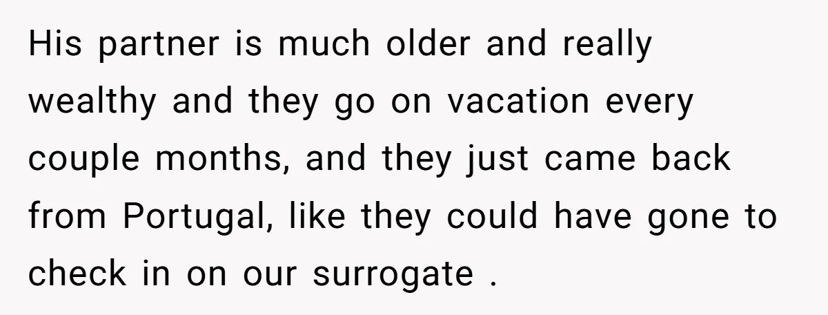 His partner is much older and really wealthy and they go on vacation every couple months, and they just came back from Portugal, like they could have gone to check...