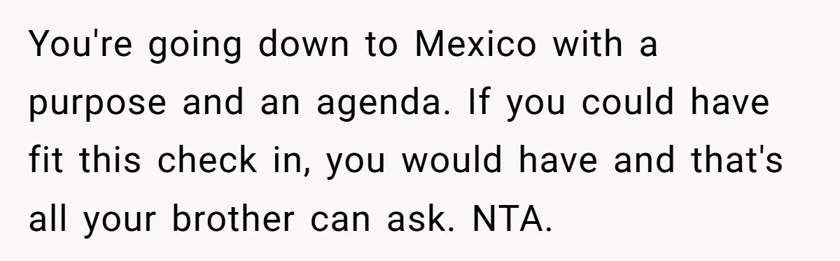 You're going down to Mexico with a purpose and an agenda. If you could have fit this check in, you would have and that's all your brother can ask. NTA.