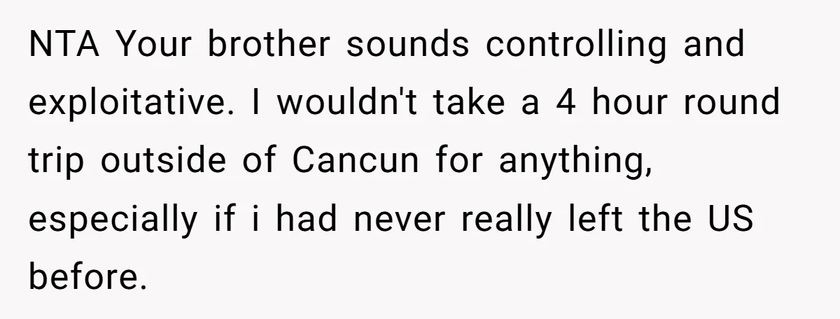 NTA Your brother sounds controlling and exploitative. I wouldn't take a 4 hour round trip outside of Cancun for anything, especially if i had never really left the US before.