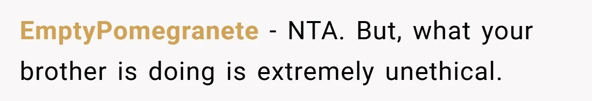 EmptyPomegranete − NTA. But, what your brother is doing is extremely unethical.
