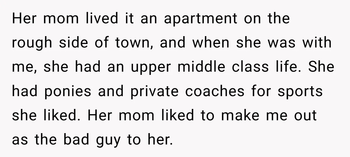 Her mom lived it an apartment on the rough side of town, and when she was with me, she had an upper middle class life. She had ponies and private...