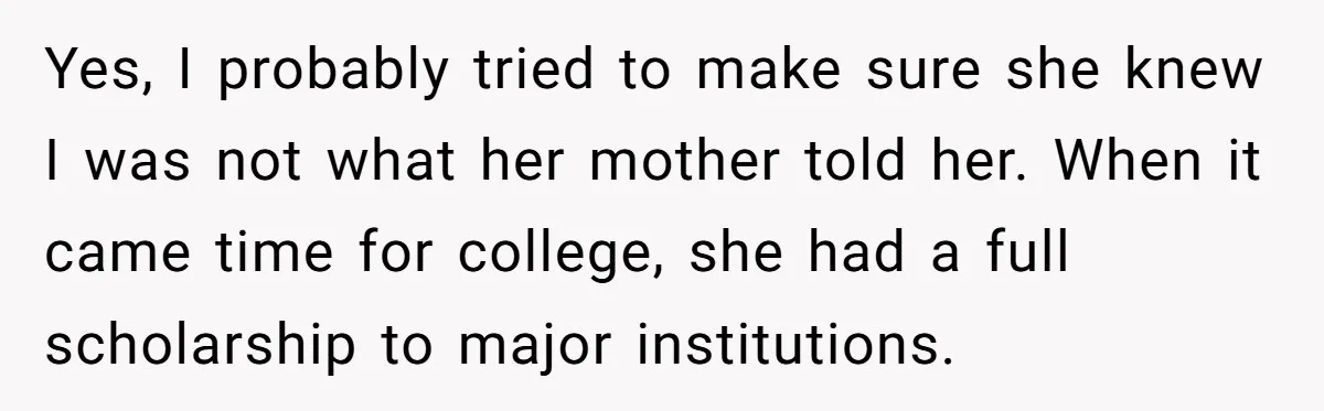 Yes, I probably tried to make sure she knew I was not what her mother told her. When it came time for college, she had a full scholarship to major...
