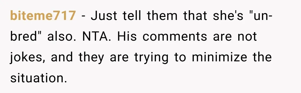 biteme717 − Just tell them that she's "un-bred" also. NTA. His comments are not jokes, and they are trying to minimize the situation.
