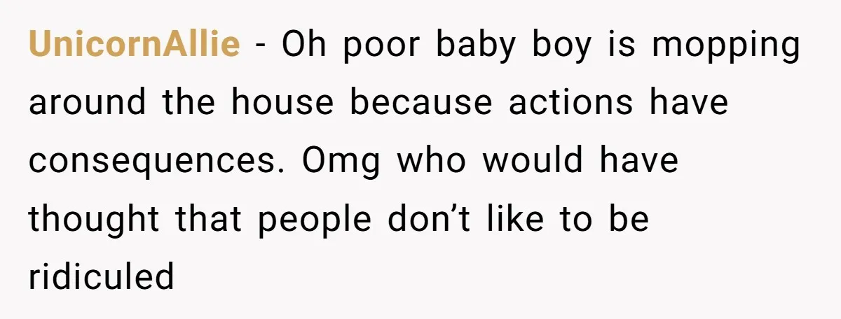 UnicornAllie − Oh poor baby boy is mopping around the house because actions have consequences. Omg who would have thought that people don’t like to be ridiculed