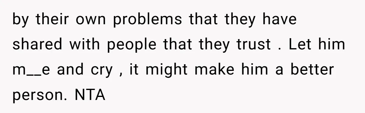 by their own problems that they have shared with people that they trust . Let him m__e and cry , it might make him a better person. NTA